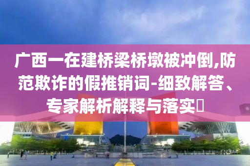 廣西一在建橋梁橋墩被沖倒,防范欺詐的假推銷詞-細(xì)致解答、專家解析解釋與落實(shí)?