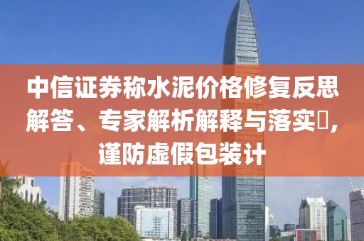 中信證券稱水泥價格修復(fù)反思解答、專家解析解釋與落實?,謹(jǐn)防虛假包裝計