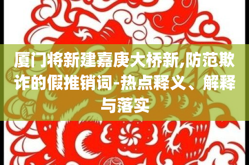 廈門將新建嘉庚大橋新,防范欺詐的假推銷詞-熱點(diǎn)釋義、解釋與落實(shí)
