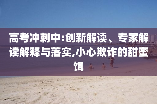 高考沖刺中:創(chuàng)新解讀、專家解讀解釋與落實,小心欺詐的甜蜜餌