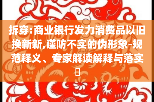 拆穿:商業(yè)銀行發(fā)力消費品以舊換新新,謹(jǐn)防不實的偽形象-規(guī)范釋義、專家解讀解釋與落實?