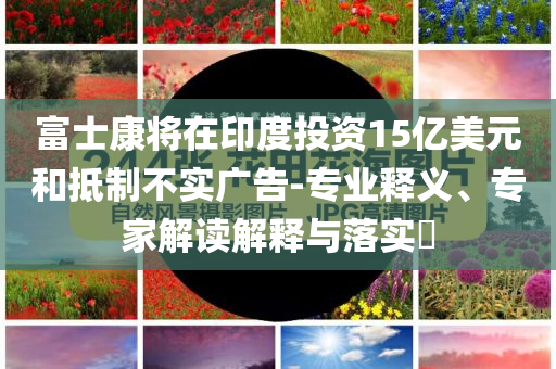 富士康將在印度投資15億美元和抵制不實廣告-專業(yè)釋義、專家解讀解釋與落實?