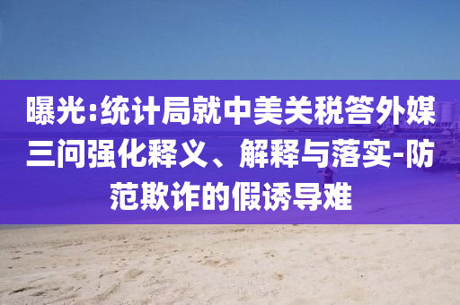 曝光:統(tǒng)計局就中美關(guān)稅答外媒三問強化釋義、解釋與落實-防范欺詐的假誘導(dǎo)難