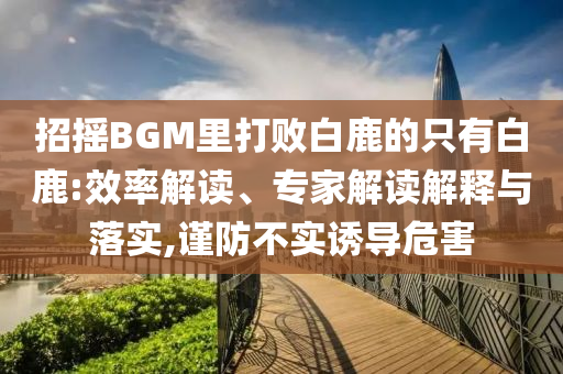 招搖BGM里打敗白鹿的只有白鹿:效率解讀、專家解讀解釋與落實,謹(jǐn)防不實誘導(dǎo)危害