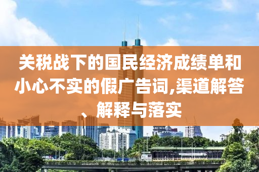 關(guān)稅戰(zhàn)下的國(guó)民經(jīng)濟(jì)成績(jī)單和小心不實(shí)的假?gòu)V告詞,渠道解答、解釋與落實(shí)