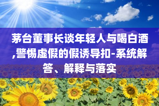 茅臺董事長談年輕人與喝白酒,警惕虛假的假誘導(dǎo)扣-系統(tǒng)解答、解釋與落實(shí)