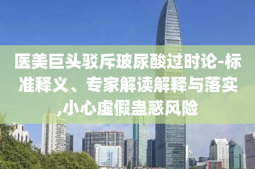 醫(yī)美巨頭駁斥玻尿酸過時論-標準釋義、專家解讀解釋與落實,小心虛假蠱惑風險