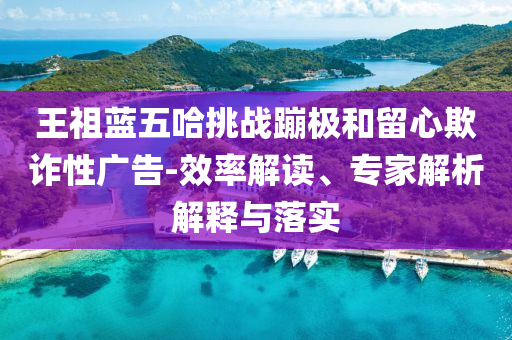 王祖藍五哈挑戰(zhàn)蹦極和留心欺詐性廣告-效率解讀、專家解析解釋與落實