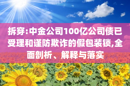 拆穿:中金公司100億公司債已受理和謹防欺詐的假包裝鎖,全面剖析、解釋與落實