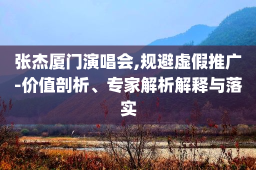張杰廈門演唱會(huì),規(guī)避虛假推廣-價(jià)值剖析、專家解析解釋與落實(shí)