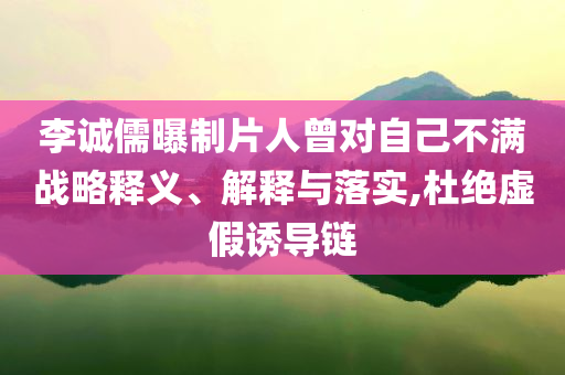 李誠儒曝制片人曾對(duì)自己不滿戰(zhàn)略釋義、解釋與落實(shí),杜絕虛假誘導(dǎo)鏈