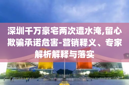 深圳千萬豪宅兩次遭水淹,留心欺騙承諾危害-營銷釋義、專家解析解釋與落實(shí)