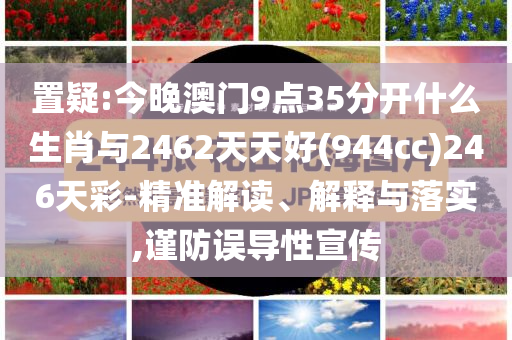 置疑:今晚澳門9點35分開什么生肖與2462天天好(944cc)246天彩-精準解讀、解釋與落實,謹防誤導性宣傳