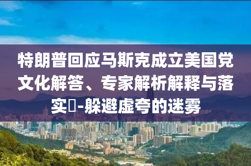 特朗普回應(yīng)馬斯克成立美國黨文化解答、專家解析解釋與落實(shí)?-躲避虛夸的迷霧