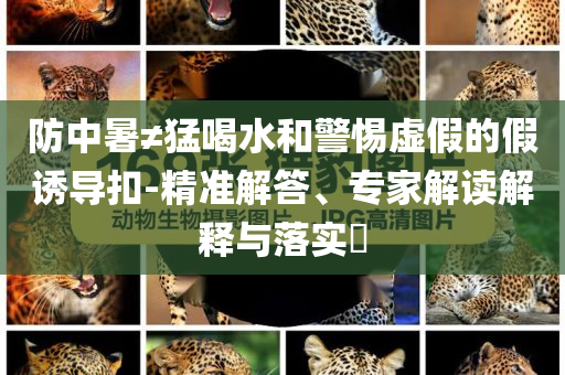防中暑≠猛喝水和警惕虛假的假誘導(dǎo)扣-精準(zhǔn)解答、專家解讀解釋與落實(shí)?