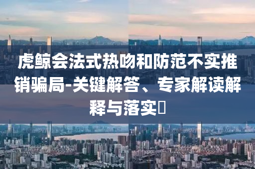 虎鯨會法式熱吻和防范不實推銷騙局-關(guān)鍵解答、專家解讀解釋與落實?