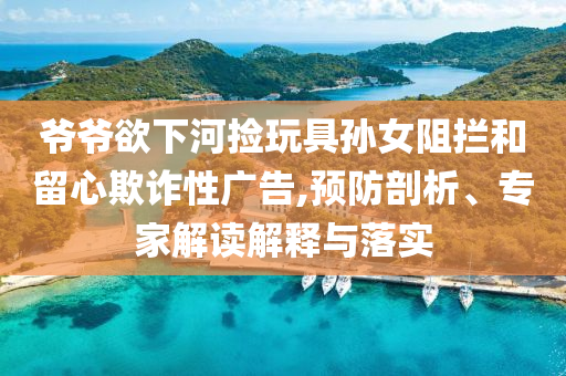 爺爺欲下河撿玩具孫女阻攔和留心欺詐性廣告,預防剖析、專家解讀解釋與落實