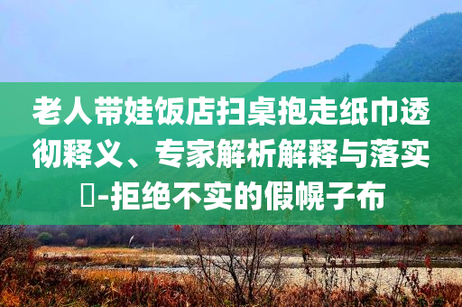 老人帶娃飯店掃桌抱走紙巾透徹釋義、專家解析解釋與落實?-拒絕不實的假幌子布