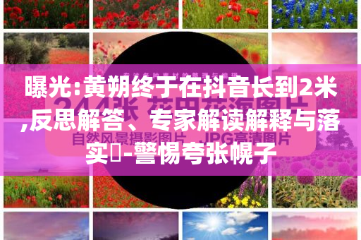 曝光:黃朔終于在抖音長(zhǎng)到2米,反思解答、專家解讀解釋與落實(shí)?-警惕夸張幌子