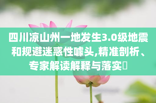 四川涼山州一地發(fā)生3.0級地震和規(guī)避迷惑性噱頭,精準剖析、專家解讀解釋與落實?