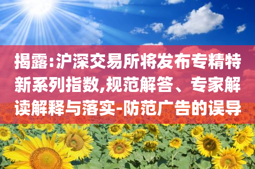 揭露:滬深交易所將發(fā)布專精特新系列指數(shù),規(guī)范解答、專家解讀解釋與落實(shí)-防范廣告的誤導(dǎo)