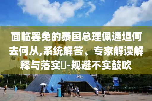 面臨罷免的泰國總理佩通坦何去何從,系統(tǒng)解答、專家解讀解釋與落實(shí)?-規(guī)避不實(shí)鼓吹