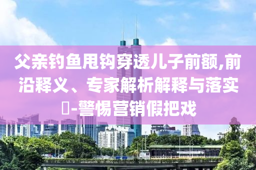 父親釣魚甩鉤穿透兒子前額,前沿釋義、專家解析解釋與落實(shí)?-警惕營銷假把戲