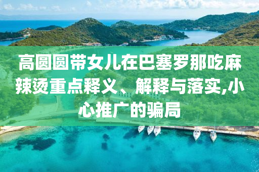 高圓圓帶女兒在巴塞羅那吃麻辣燙重點釋義、解釋與落實,小心推廣的騙局