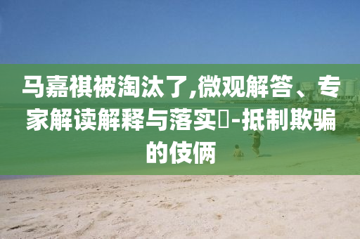 馬嘉祺被淘汰了,微觀解答、專家解讀解釋與落實?-抵制欺騙的伎倆