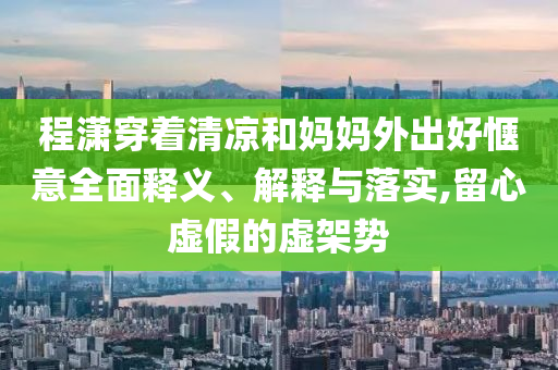 程瀟穿著清涼和媽媽外出好愜意全面釋義、解釋與落實,留心虛假的虛架勢