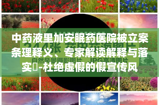 中藥液里加安眠藥醫(yī)院被立案條理釋義、專家解讀解釋與落實?-杜絕虛假的假宣傳風