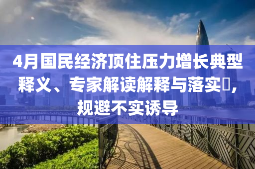 4月國(guó)民經(jīng)濟(jì)頂住壓力增長(zhǎng)典型釋義、專家解讀解釋與落實(shí)?,規(guī)避不實(shí)誘導(dǎo)