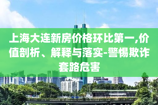 上海大連新房價格環(huán)比第一,價值剖析、解釋與落實-警惕欺詐套路危害
