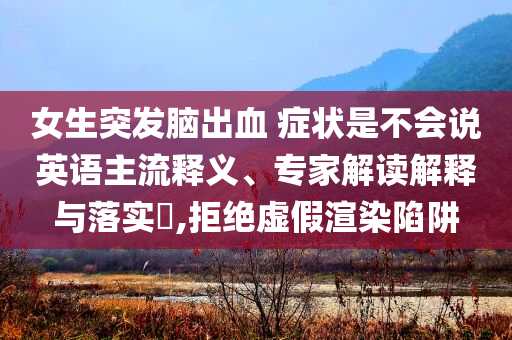 女生突發(fā)腦出血 癥狀是不會說英語主流釋義、專家解讀解釋與落實?,拒絕虛假渲染陷阱
