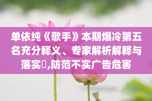 單依純《歌手》本期爆冷第五名充分釋義、專家解析解釋與落實(shí)?,防范不實(shí)廣告危害