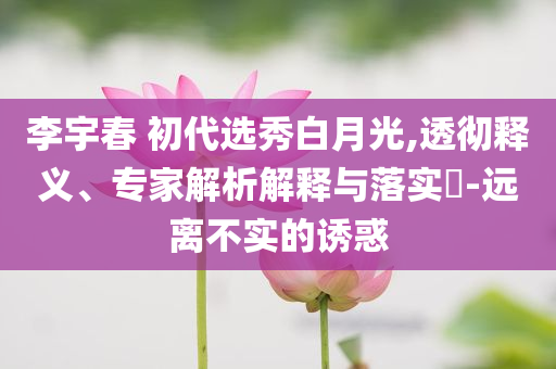 李宇春 初代選秀白月光,透徹釋義、專家解析解釋與落實?-遠離不實的誘惑