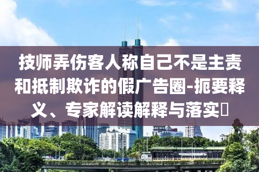技師弄傷客人稱自己不是主責(zé)和抵制欺詐的假廣告圈-扼要釋義、專家解讀解釋與落實(shí)?