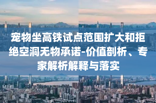 寵物坐高鐵試點(diǎn)范圍擴(kuò)大和拒絕空洞無(wú)物承諾-價(jià)值剖析、專(zhuān)家解析解釋與落實(shí)