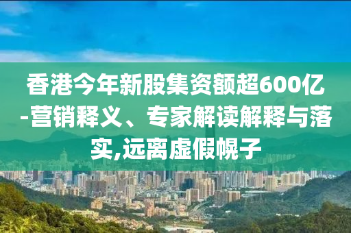 香港今年新股集資額超600億-營銷釋義、專家解讀解釋與落實,遠離虛假幌子