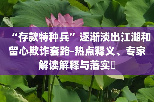 “存款特種兵”逐漸淡出江湖和留心欺詐套路-熱點釋義、專家解讀解釋與落實?