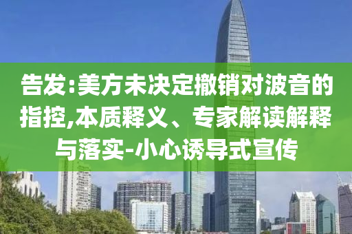 告發(fā):美方未決定撤銷對波音的指控,本質(zhì)釋義、專家解讀解釋與落實(shí)-小心誘導(dǎo)式宣傳