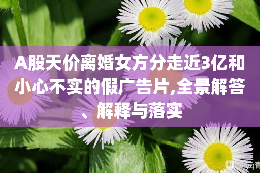 A股天價離婚女方分走近3億和小心不實的假廣告片,全景解答、解釋與落實