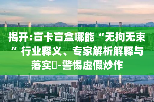 揭開:盲卡盲盒哪能“無拘無束”行業(yè)釋義、專家解析解釋與落實?-警惕虛假炒作