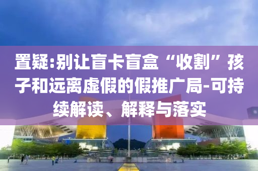 置疑:別讓盲卡盲盒“收割”孩子和遠離虛假的假推廣局-可持續(xù)解讀、解釋與落實