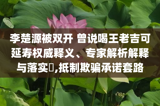 李楚源被雙開 曾說喝王老吉可延壽權(quán)威釋義、專家解析解釋與落實?,抵制欺騙承諾套路