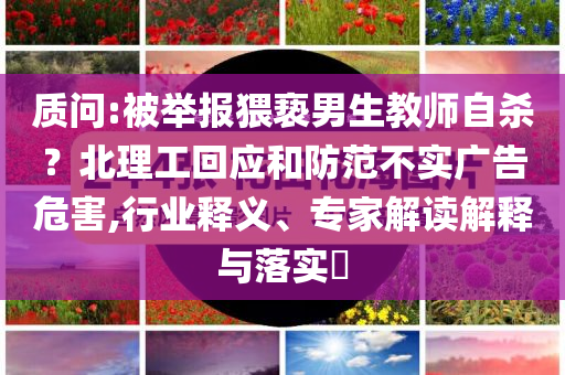 質(zhì)問:被舉報猥褻男生教師自殺？北理工回應和防范不實廣告危害,行業(yè)釋義、專家解讀解釋與落實?