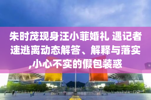 朱時(shí)茂現(xiàn)身汪小菲婚禮 遇記者速逃離動態(tài)解答、解釋與落實(shí),小心不實(shí)的假包裝惑