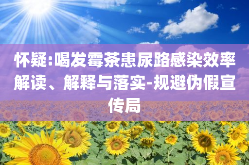懷疑:喝發(fā)霉茶患尿路感染效率解讀、解釋與落實(shí)-規(guī)避偽假宣傳局