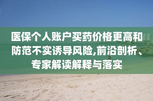 醫(yī)保個人賬戶買藥價格更高和防范不實誘導(dǎo)風險,前沿剖析、專家解讀解釋與落實