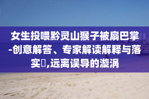女生投喂黔靈山猴子被扇巴掌-創(chuàng)意解答、專家解讀解釋與落實(shí)?,遠(yuǎn)離誤導(dǎo)的漩渦